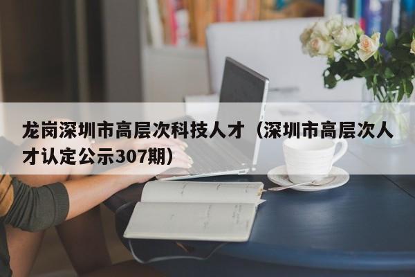 龙岗深圳市高层次科技人才（深圳市高层次人才认定公示307期）-第1张图片-科学人才网 - 优质科学人才招聘平台