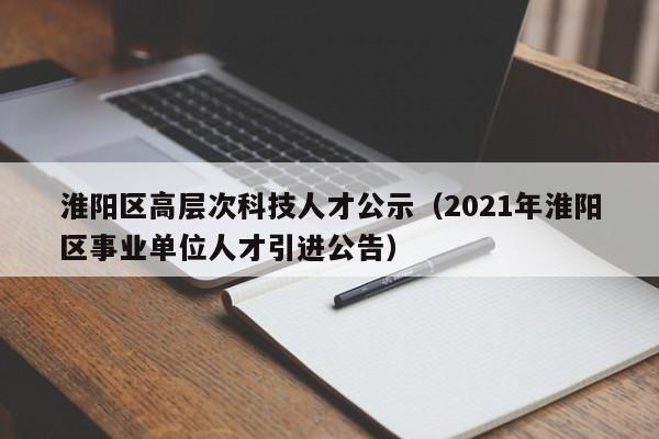 淮阳区高层次科技人才公示（2021年淮阳区事业单位人才引进公告）-第1张图片-科学人才网 - 优质科学人才招聘平台
