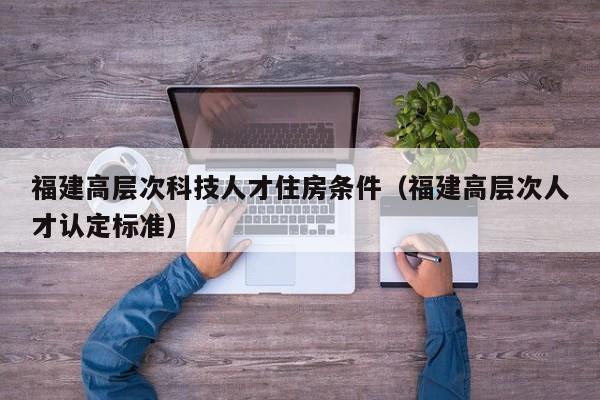福建高层次科技人才住房条件（福建高层次人才认定标准）-第1张图片-科学人才网 - 优质科学人才招聘平台