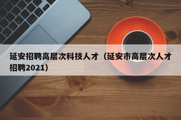 延安招聘高层次科技人才（延安市高层次人才招聘2021）-第1张图片-科学人才网 - 优质科学人才招聘平台