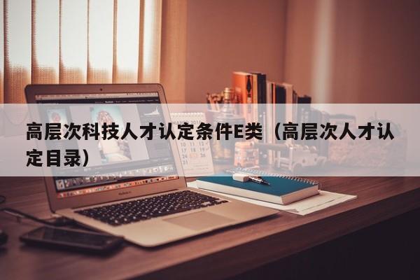 高层次科技人才认定条件E类（高层次人才认定目录）-第1张图片-科学人才网 - 优质科学人才招聘平台