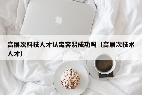 高层次科技人才认定容易成功吗（高层次技术人才）-第1张图片-科学人才网 - 优质科学人才招聘平台