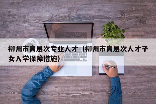 柳州市高层次专业人才（柳州市高层次人才子女入学保障措施）-第1张图片-科学人才网 - 优质科学人才招聘平台