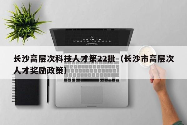 长沙高层次科技人才第22批（长沙市高层次人才奖励政策）-第1张图片-科学人才网 - 优质科学人才招聘平台