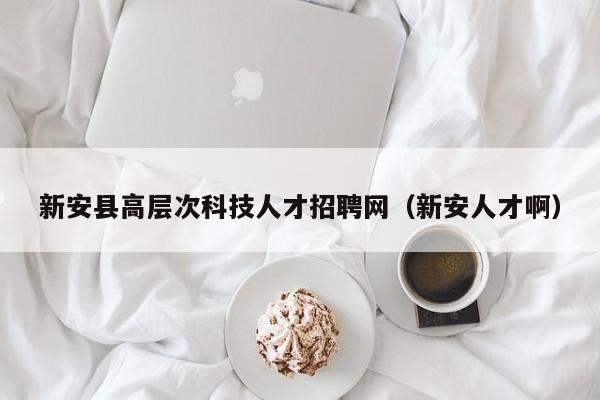 新安县高层次科技人才招聘网（新安人才啊）-第1张图片-科学人才网 - 优质科学人才招聘平台