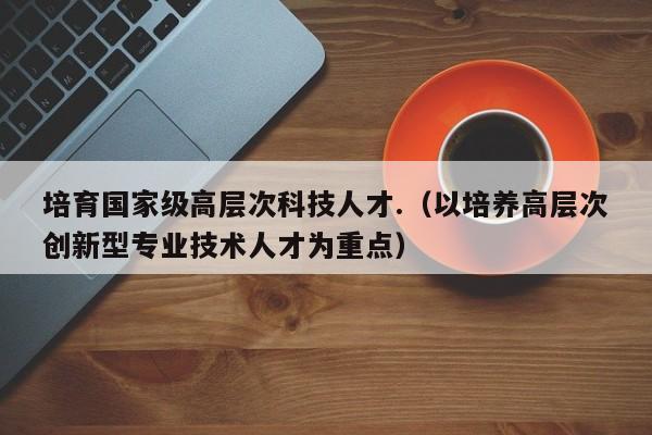 培育国家级高层次科技人才.（以培养高层次创新型专业技术人才为重点）-第1张图片-科学人才网 - 优质科学人才招聘平台