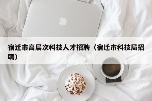 宿迁市高层次科技人才招聘（宿迁市科技局招聘）-第1张图片-科学人才网 - 优质科学人才招聘平台