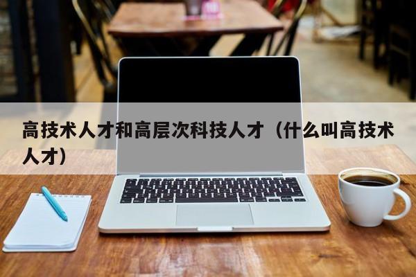 高技术人才和高层次科技人才（什么叫高技术人才）-第1张图片-科学人才网 - 优质科学人才招聘平台