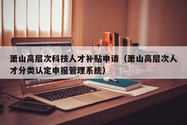 萧山高层次科技人才补贴申请（萧山高层次人才分类认定申报管理系统）-第1张图片-科学人才网 - 优质科学人才招聘平台