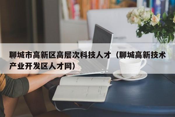 聊城市高新区高层次科技人才（聊城高新技术产业开发区人才网）-第1张图片-科学人才网 - 优质科学人才招聘平台