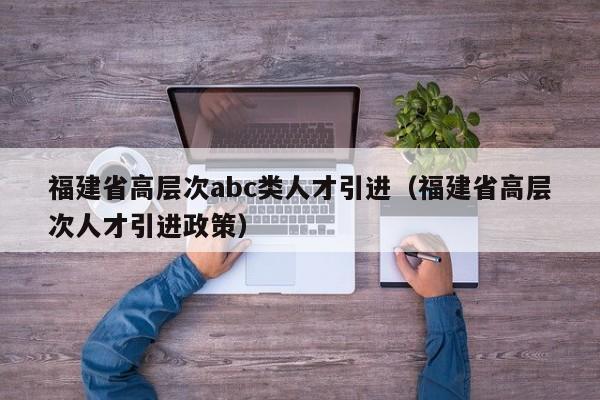 福建省高层次abc类人才引进（福建省高层次人才引进政策）-第1张图片-科学人才网 - 优质科学人才招聘平台