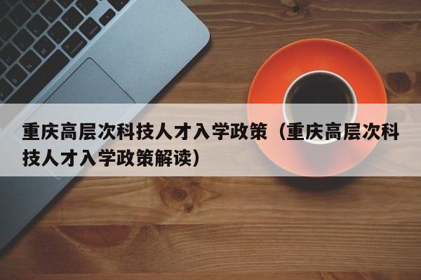 重庆高层次科技人才入学政策（重庆高层次科技人才入学政策解读）-第1张图片-科学人才网 - 优质科学人才招聘平台