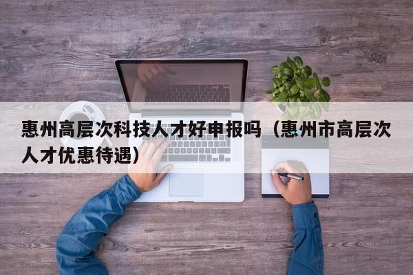 惠州高层次科技人才好申报吗（惠州市高层次人才优惠待遇）-第1张图片-科学人才网 - 优质科学人才招聘平台