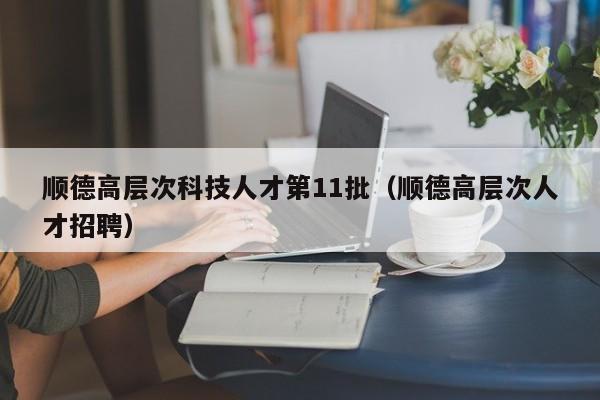 顺德高层次科技人才第11批（顺德高层次人才招聘）-第1张图片-科学人才网 - 优质科学人才招聘平台