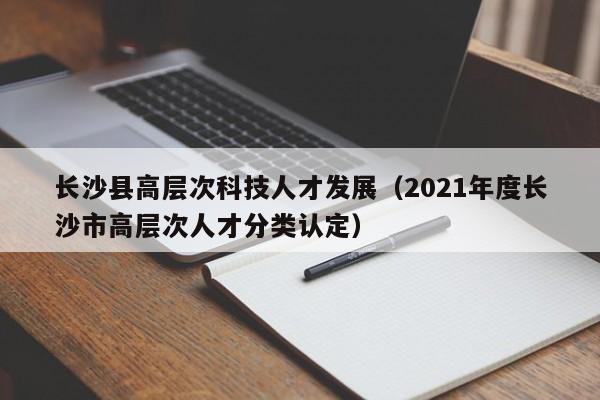 长沙县高层次科技人才发展（2021年度长沙市高层次人才分类认定）-第1张图片-科学人才网 - 优质科学人才招聘平台
