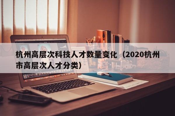 杭州高层次科技人才数量变化（2020杭州市高层次人才分类）-第1张图片-科学人才网 - 优质科学人才招聘平台