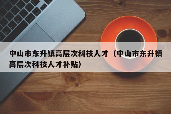 中山市东升镇高层次科技人才（中山市东升镇高层次科技人才补贴）-第1张图片-科学人才网 - 优质科学人才招聘平台