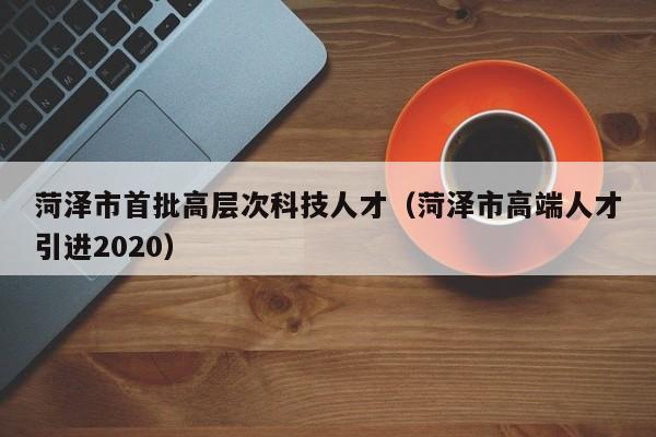 菏泽市首批高层次科技人才（菏泽市高端人才引进2020）-第1张图片-科学人才网 - 优质科学人才招聘平台