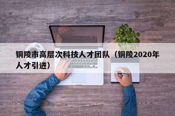 铜陵市高层次科技人才团队（铜陵2020年人才引进）-第1张图片-科学人才网 - 优质科学人才招聘平台
