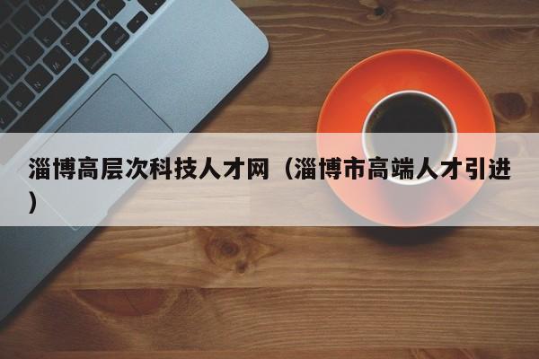 淄博高层次科技人才网（淄博市高端人才引进）-第1张图片-科学人才网 - 优质科学人才招聘平台
