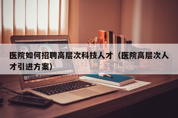 医院如何招聘高层次科技人才（医院高层次人才引进方案）-第1张图片-科学人才网 - 优质科学人才招聘平台