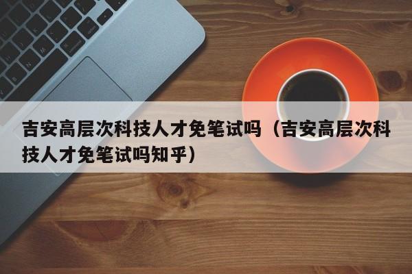 吉安高层次科技人才免笔试吗（吉安高层次科技人才免笔试吗知乎）-第1张图片-科学人才网 - 优质科学人才招聘平台