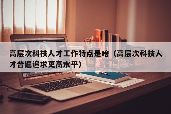 高层次科技人才工作特点是啥（高层次科技人才普遍追求更高水平）-第1张图片-科学人才网 - 优质科学人才招聘平台