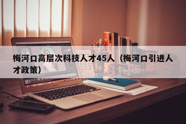 梅河口高层次科技人才45人（梅河口引进人才政策）-第1张图片-科学人才网 - 优质科学人才招聘平台