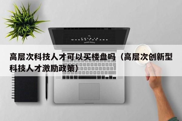 高层次科技人才可以买楼盘吗（高层次创新型科技人才激励政策）-第1张图片-科学人才网 - 优质科学人才招聘平台
