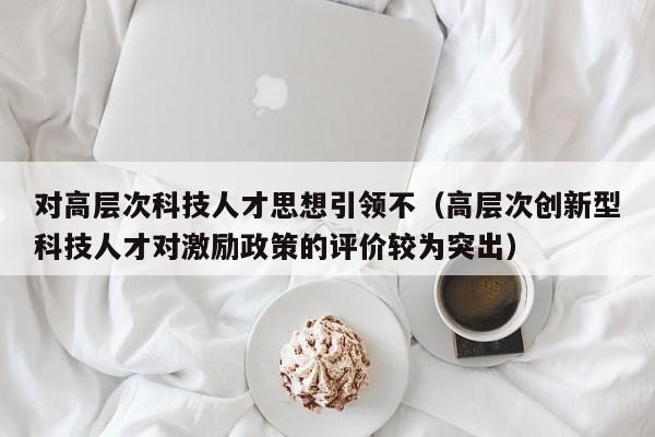 对高层次科技人才思想引领不（高层次创新型科技人才对激励政策的评价较为突出）-第1张图片-科学人才网 - 优质科学人才招聘平台