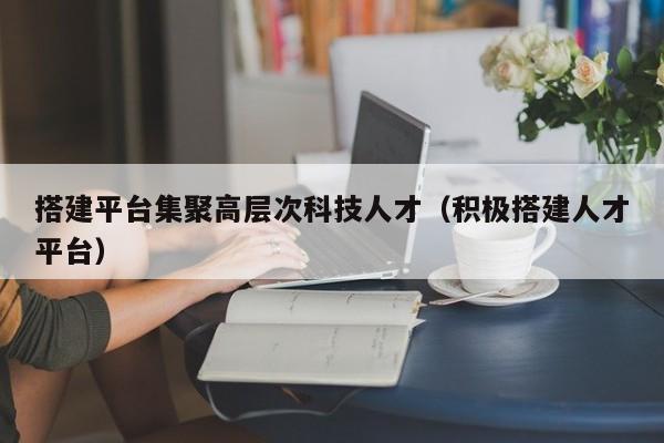 搭建平台集聚高层次科技人才（积极搭建人才平台）-第1张图片-科学人才网 - 优质科学人才招聘平台