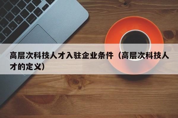 高层次科技人才入驻企业条件（高层次科技人才的定义）-第1张图片-科学人才网 - 优质科学人才招聘平台