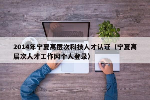 2014年宁夏高层次科技人才认证（宁夏高层次人才工作网个人登录）-第1张图片-科学人才网 - 优质科学人才招聘平台