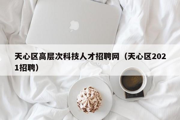 天心区高层次科技人才招聘网（天心区2021招聘）-第1张图片-科学人才网 - 优质科学人才招聘平台