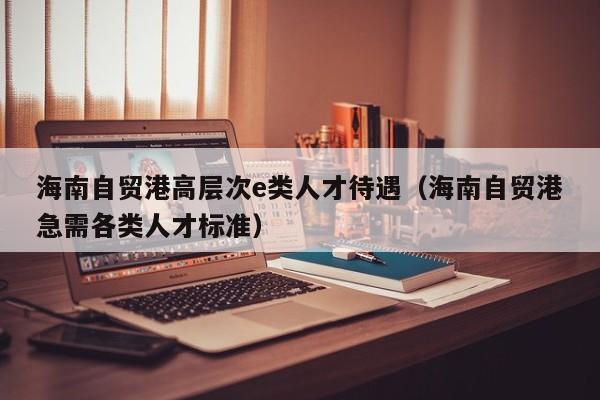 海南自贸港高层次e类人才待遇（海南自贸港急需各类人才标准）-第1张图片-科学人才网 - 优质科学人才招聘平台