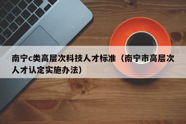 南宁c类高层次科技人才标准（南宁市高层次人才认定实施办法）-第1张图片-科学人才网 - 优质科学人才招聘平台