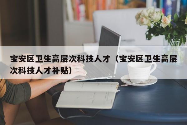 宝安区卫生高层次科技人才（宝安区卫生高层次科技人才补贴）-第1张图片-科学人才网 - 优质科学人才招聘平台