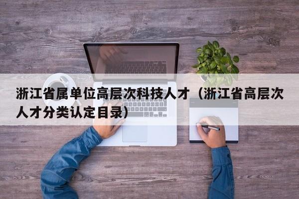 浙江省属单位高层次科技人才（浙江省高层次人才分类认定目录）-第1张图片-科学人才网 - 优质科学人才招聘平台