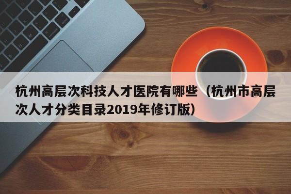 杭州高层次科技人才医院有哪些（杭州市高层次人才分类目录2019年修订版）-第1张图片-科学人才网 - 优质科学人才招聘平台