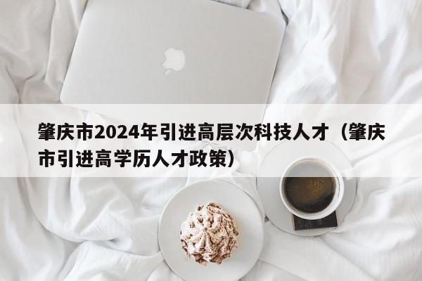肇庆市2024年引进高层次科技人才（肇庆市引进高学历人才政策）-第1张图片-科学人才网 - 优质科学人才招聘平台