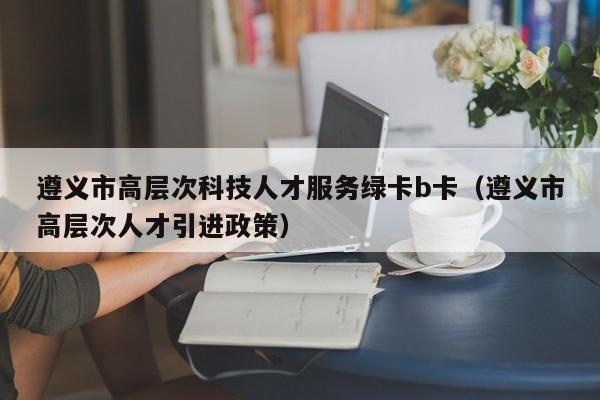 遵义市高层次科技人才服务绿卡b卡（遵义市高层次人才引进政策）-第1张图片-科学人才网 - 优质科学人才招聘平台