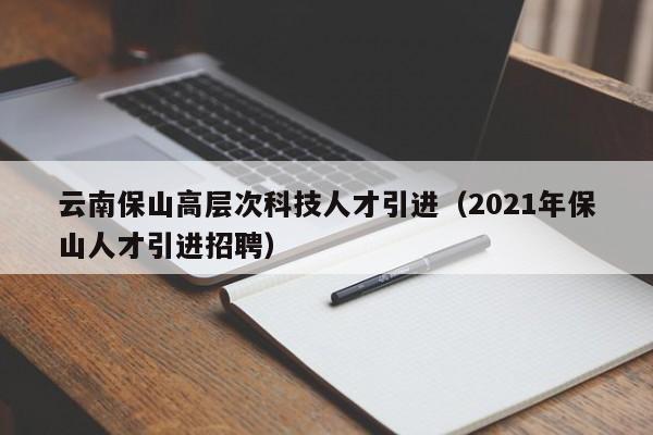 云南保山高层次科技人才引进（2021年保山人才引进招聘）-第1张图片-科学人才网 - 优质科学人才招聘平台