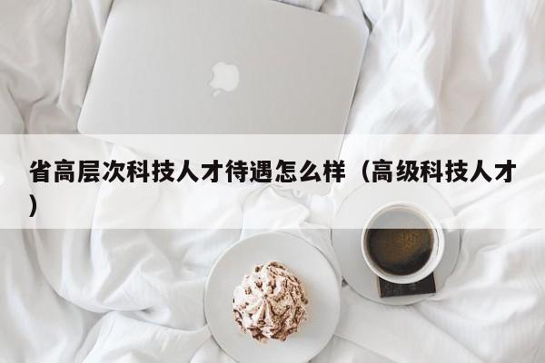 省高层次科技人才待遇怎么样（高级科技人才）-第1张图片-科学人才网 - 优质科学人才招聘平台