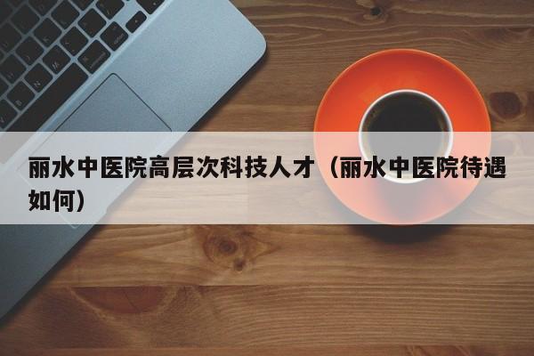 丽水中医院高层次科技人才（丽水中医院待遇如何）-第1张图片-科学人才网 - 优质科学人才招聘平台