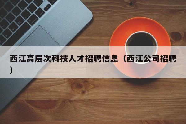 西江高层次科技人才招聘信息（西江公司招聘）-第1张图片-科学人才网 - 优质科学人才招聘平台
