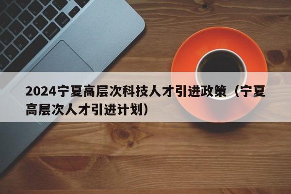 2024宁夏高层次科技人才引进政策（宁夏高层次人才引进计划）-第1张图片-科学人才网 - 优质科学人才招聘平台