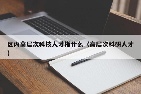区内高层次科技人才指什么（高层次科研人才）-第1张图片-科学人才网 - 优质科学人才招聘平台