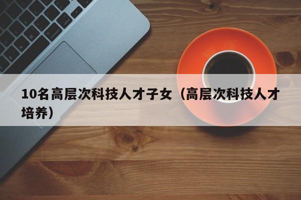 10名高层次科技人才子女（高层次科技人才培养）-第1张图片-科学人才网 - 优质科学人才招聘平台