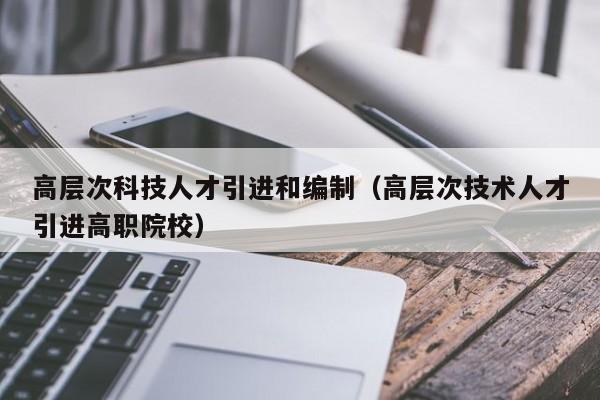 高层次科技人才引进和编制（高层次技术人才引进高职院校）-第1张图片-科学人才网 - 优质科学人才招聘平台