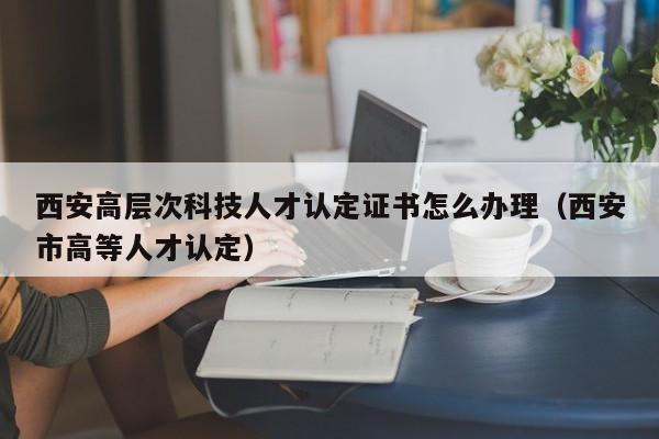 西安高层次科技人才认定证书怎么办理（西安市高等人才认定）-第1张图片-科学人才网 - 优质科学人才招聘平台